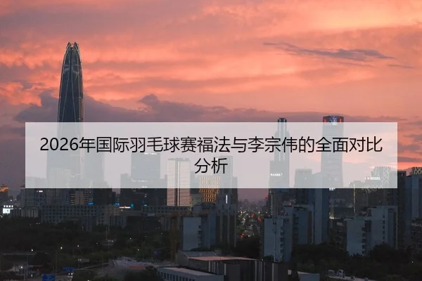 2026年国际羽毛球赛福法与李宗伟的全面对比分析