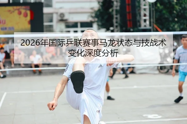 2026年国际乒联赛事马龙状态与技战术变化深度分析