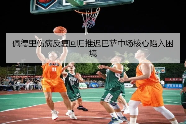 佩德里伤病反复回归推迟巴萨中场核心陷入困境